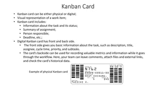 Kanban Card
• Kanban card can be either physical or digital;
• Visual representation of a work item;
• Kanban card includes:
• Information about the task and its status;
• Summary of assignment;
• Person responsible;
• Deadline, etc.;
• Digital Kanban card has front and back side.
• The front side gives you basic information about the task, such as description, title,
assignee, cycle time, priority, and subtasks.
• The card's backside can be used for recording valuable metrics and information while it goes
through the workflow. Here, your team can leave comments, attach files and external links,
and check the card's historical data.
Example of physical Kanban card
 