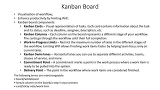 Kanban Board
• Visualisation of workflow;
• Enhance productivity by limiting WiP;
• Kanban board components:
• Kanban Cards – Visual representation of tasks. Each card contains information about the task
and its status, such as deadline, assignee, description, etc.
• Kanban Columns – Each column on the board represents a different stage of your workflow.
The cards go through the workflow until their full completion.
• Work-in-Progress Limits – Restrict the maximum number of tasks in the different stages of
the workflow. Limiting WIP allows finishing work items faster by helping team focus only on
current tasks.
• Kanban Swim lanes – Horizontal lanes you can use to separate different activities, teams,
classes of service, and more.
• Commitment Point – A commitment marks a point in the work process where a work item is
ready to be pulled into the system.
• Delivery Point – The point in the workflow where work items are considered finished.
The following terms are interchangeable:
• board/whiteboard
• lane/a column on the board/a step in your process
• card/sticky note/work item
 