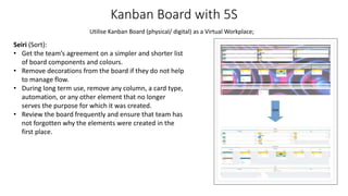 Kanban Board with 5S
Seiri (Sort):
• Get the team’s agreement on a simpler and shorter list
of board components and colours.
• Remove decorations from the board if they do not help
to manage flow.
• During long term use, remove any column, a card type,
automation, or any other element that no longer
serves the purpose for which it was created.
• Review the board frequently and ensure that team has
not forgotten why the elements were created in the
first place.
Utilise Kanban Board (physical/ digital) as a Virtual Workplace;
 