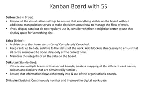 Kanban Board with 5S
Seiton (Set in Order):
• Review all the visualization settings to ensure that everything visible on the board without
additional manipulation serves to make decisions about how to manage the flow of work.
• If you display data but do not regularly use it, consider whether it might be better to use that
display space for something else.
Seiso (Shine):
• Archive cards that have status Done/ Completed/ Cancelled.
• Keep cards up to date, relative to the status of the work. Add blockers if necessary to ensure that
all cards are moved to done state only at the correct time.
• Maintain the integrity of all the data on the board.
Seikutsu (Standardise):
• If there are multiple teams with assorted boards, create a mapping of the different card names,
colours and blockers that are semantically similar .
• Ensure that information flows coherently into & out of the organisation’s boards.
Shitsuke (Sustain): Continuously monitor and improve the digital workspace
 