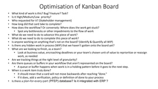 Optimisation of Kanban Board
• What kind of work is this? Bug? Feature? Task?
• Is it High/Medium/Low priority?
• Who requested for it? (Stakeholder management)
• How long did that card take to complete?
• How does the workflow? Or conversely: Where does the work get stuck?
• Spot any bottlenecks or other impediments to the flow of work
• What do we need to do to advance this piece of work?
• What do we need to do to complete this piece of work?
• Is anyone working on anything that’s not on the board? (Identify & Quantify all WIP)
• Is there any hidden work in process (WIP) that we haven’t gotten onto the board yet?
• What are we looking to finish, as a team?
• Look at business value, encroaching deadlines or your team’s chosen unit of value to reprioritize or reassign
work, as needed
• Are we tracking things at the right level of granularity?
• Are there queues or buffers in your workflow that aren’t represented on the board?
• A queue or buffer happens when work is in a holding pattern before it goes to the next step.
• When is a work item truly done?
• It should mean that a card will not move backwards after reaching “done.”
• If it does, add a verification, policy or definition of done to your process
• Is there a plan-for-every-part (PFEP) database? Is it integrated with ERP ?
 