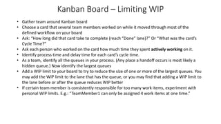 Kanban Board – Limiting WIP
• Gather team around Kanban board
• Choose a card that several team members worked on while it moved through most of the
defined workflow on your board
• Ask: “How long did that card take to complete (reach “Done” lane)?” Or “What was the card’s
Cycle Time?”
• Ask each person who worked on the card how much time they spent actively working on it.
• Identify process time and delay time for each card’s cycle time.
• As a team, identify all the queues in your process. (Any place a handoff occurs is most likely a
hidden queue.) Now identify the largest queues
• Add a WIP limit to your board to try to reduce the size of one or more of the largest queues. You
may add the WIP limit to the lane that has the queue, or you may find that adding a WIP limit to
the lane before or after the queue reduces WIP better
• If certain team member is consistently responsible for too many work items, experiment with
personal WIP limits. E.g.: “TeamMember1 can only be assigned 4 work items at one time.”
 