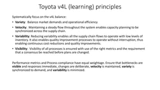 Toyota v4L (learning) principles
Systematically focus on the v4L balance:
• Variety: Balance market demands and operational efficiency
• Velocity: Maintaining a steady flow throughout the system enables capacity planning to be
synchronized across the supply chain.
• Variability: Reducing variability enables all the supply chain flows to operate with low levels of
inventory. It also enables quality improvement processes to operate without interruption, thus
enabling continuous cost reductions and quality improvements.
• Visibility: Visibility of all processes is ensured with use of the right metrics and the requirement
that a consensus be reached before plans are changed.
Performance metrics and Process compliance have equal weightage. Ensure that bottlenecks are
visible and responses immediate, changes are deliberate, velocity is maintained, variety is
synchronized to demand, and variability is minimized.
 