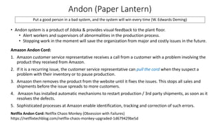 Andon (Paper Lantern)
Put a good person in a bad system, and the system will win every time (W. Edwards Deming)
• Andon system is a product of Jidoka & provides visual feedback to the plant floor.
• Alert workers and supervisors of abnormalities in the production process.
• Stopping work in the moment will save the organization from major and costly issues in the future.
Amazon Andon Cord:
1. Amazon customer service representative receives a call from a customer with a problem involving the
product they received from Amazon.
2. If it is a recurring issue, the customer service representative can pull the cord when they suspect a
problem with their inventory or to pause production.
3. Amazon then removes the product from the website until it fixes the issues. This stops all sales and
shipments before the issue spreads to more customers.
4. Amazon has installed automatic mechanisms to restart production / 3rd party shipments, as soon as it
resolves the defects.
5. Sophisticated processes at Amazon enable identification, tracking and correction of such errors.
Netflix Andon Cord: Netflix Chaos Monkey (Obsession with Failures)
https://netflixtechblog.com/netflix-chaos-monkey-upgraded-1d679429be5d
 