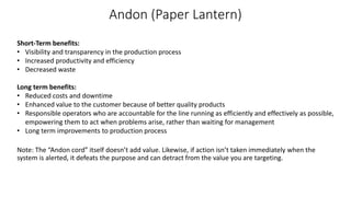 Andon (Paper Lantern)
Short-Term benefits:
• Visibility and transparency in the production process
• Increased productivity and efficiency
• Decreased waste
Long term benefits:
• Reduced costs and downtime
• Enhanced value to the customer because of better quality products
• Responsible operators who are accountable for the line running as efficiently and effectively as possible,
empowering them to act when problems arise, rather than waiting for management
• Long term improvements to production process
Note: The “Andon cord” itself doesn’t add value. Likewise, if action isn’t taken immediately when the
system is alerted, it defeats the purpose and can detract from the value you are targeting.
 