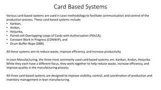 Card Based Systems
Various card-based systems are used in Lean methodology to facilitate communication and control of the
production process. These card-based systems include:
• Kanban,
• Andon,
• Heijunka,
• Paired-cell Overlapping Loops of Cards with Authorization (POLCA),
• Constant Work In Progress (CONWIP), and
• Drum-Buffer-Rope (DBR).
All these systems aim to reduce waste, improve efficiency, and increase productivity.
In Lean Manufacturing, the three most commonly used card-based systems are: Kanban, Andon, Heijunka.
While they each have a different focus, they work together to help reduce waste, increase efficiency, and
improve quality in the manufacturing process.
All three card-based systems are designed to improve visibility, control, and coordination of production and
inventory management in lean manufacturing.
 