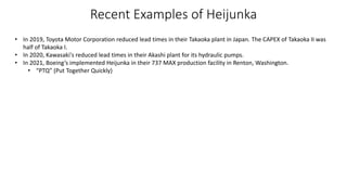 Recent Examples of Heijunka
• In 2019, Toyota Motor Corporation reduced lead times in their Takaoka plant in Japan. The CAPEX of Takaoka II was
half of Takaoka I.
• In 2020, Kawasaki's reduced lead times in their Akashi plant for its hydraulic pumps.
• In 2021, Boeing’s implemented Heijunka in their 737 MAX production facility in Renton, Washington.
• “PTQ” (Put Together Quickly)
 