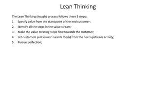 Lean Thinking
The Lean Thinking thought process follows these 5 steps:
1. Specify value from the standpoint of the end customer;
2. Identify all the steps in the value stream;
3. Make the value creating steps flow towards the customer;
4. Let customers pull value (towards them) from the next upstream activity;
5. Pursue perfection;
 
