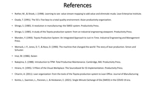 References
• Rother, M., & Shook, J. (1998). Learning to see: value stream mapping to add value and eliminate muda. Lean Enterprise Institute.
• Osada, T. (1991). The 5S's: Five keys to a total quality environment. Asian productivity organization.
• Shingo, S. (1985). A revolution in manufacturing: the SMED system. Productivity Press.
• Shingo, S. (1985). A study of the Toyota production system: from an industrial engineering viewpoint. Productivity Press.
• Monden, Y. (1993). Toyota Production System: An Integrated Approach to Just-In-Time. Industrial Engineering and Management
Press.
• Womack, J. P., Jones, D. T., & Roos, D. (1990). The machine that changed the world: The story of lean production. Simon and
Schuster.
• Imai, M. (1986). Kaizen
• Nakajima, S. (1988). Introduction to TPM: Total Productive Maintenance. Cambridge, MA: Productivity Press.
• Hirano, H. (1995). 5 Pillars of the Visual Workplace: The Sourcebook for 5S Implementation. Productivity Press.
• Chiarini, A. (2011). Lean organization: from the tools of the Toyota production system to Lean Office. Journal of Manufacturing
• Kontio, J., Saarinen, L., Paronen, J., & Heiskanen, E. (2021). Single Minute Exchange of Die (SMED) in the COVID-19 era.
 