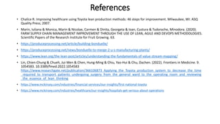References
• Chalice R. Improving healthcare using Toyota lean production methods: 46 steps for improvement. Milwaukee, WI: ASQ
Quality Press; 2007.
• Marin, Iuliana & Monica, Marin & Nicolae, Carmen & Dinita, Georgeta & Ioan, Custura & Tudorache, Minodora. (2020).
FARM SUPPLY CHAIN MANAGEMENT IMPROVEMENT THROUGH THE USE OF LEAN, AGILE AND DEVOPS METHODOLOGIES.
Scientific Papers of the Research Institute for Fruit Growing. 63.
• https://produceprocessing.net/article/building-bonduelle/
• https://produceprocessing.net/news/bonduelle-to-merge-2-u-s-manufacturing-plants/
• https://www.lean.org/the-lean-post/articles/understanding-the-fundamentals-of-value-stream-mapping/
• Lin, Chien-Chung & Chueh, Jui-Wen & Chen, Hung-Ming & Chiu, Yao-Hui & Chu, Dachen. (2022). Frontiers in Medicine. 9.
1054583. 10.3389/fmed.2022.1054583
https://www.researchgate.net/publication/366106873_Applying_the_Toyota_production_system_to_decrease_the_time
_required_to_transport_patients_undergoing_surgery_from_the_general_ward_to_the_operating_room_and_reviewing
_the_essence_of_lean_thinking
• https://www.mckinsey.com/industries/financial-services/our-insights/first-national-toyota
• https://www.mckinsey.com/industries/healthcare/our-insights/hospitals-get-serious-about-operations
 