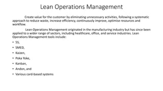 Lean Operations Management
Create value for the customer by eliminating unnecessary activities, following a systematic
approach to reduce waste, increase efficiency, continuously improve, optimise resources and
workflow.
Lean Operations Management originated in the manufacturing industry but has since been
applied to a wider range of sectors, including healthcare, office, and service industries. Lean
Operations Management tools include:
• 5S,
• SMED,
• Kaizen,
• Poka Yoke,
• Kanban,
• Andon, and
• Various card-based systems
 