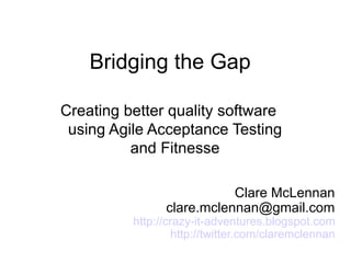 Bridging the Gap

Creating better quality software
 using Agile Acceptance Testing
          and Fitnesse

                           Clare McLennan
                clare.mclennan@gmail.com
          http://crazy-it-adventures.blogspot.com
                  http://twitter.com/claremclennan
 