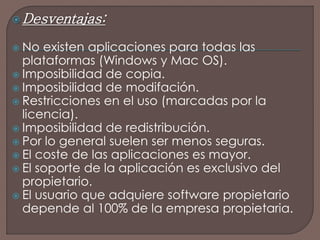 Desventajas: 
 No existen aplicaciones para todas las 
plataformas (Windows y Mac OS). 
 Imposibilidad de copia. 
 Imposibilidad de modifación. 
 Restricciones en el uso (marcadas por la 
licencia). 
 Imposibilidad de redistribución. 
 Por lo general suelen ser menos seguras. 
 El coste de las aplicaciones es mayor. 
 El soporte de la aplicación es exclusivo del 
propietario. 
 El usuario que adquiere software propietario 
depende al 100% de la empresa propietaria. 
 