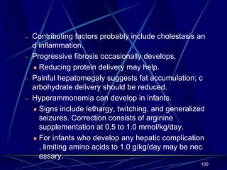 – Contributing factors probably include cholestasis an
d inflammation.
– Progressive fibrosis occasionally develops.
 Reducing protein delivery may help.
– Painful hepatomegaly suggests fat accumulation; c
arbohydrate delivery should be reduced.
– Hyperammonemia can develop in infants.
 Signs include lethargy, twitching, and generalized
seizures. Correction consists of arginine
supplementation at 0.5 to 1.0 mmol/kg/day.
 For infants who develop any hepatic complication
, limiting amino acids to 1.0 g/kg/day may be nec
essary.
100
 