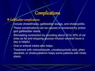 Gallbladder complications
– include cholelithiasis, gallbladder sludge, and cholecystitis.
– These complications can be caused or worsened by prolon
ged gallbladder stasis.
– Stimulating contraction by providing about 20 to 30% of cal
ories as fat and stopping glucose infusion several hours a
day is helpful.
– Oral or enteral intake also helps.
– Treatment with metronidazole, ursodeoxycholic acid, phen
obarbital, or cholecystokinin helps some patients with chole
stasis.
Complications
 