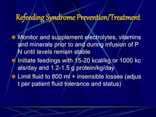 Refeeding Syndrome Prevention/Treatment
Monitor and supplement electrolytes, vitamins
and minerals prior to and during infusion of P
N until levels remain stable
Initiate feedings with 15-20 kcal/kg or 1000 kc
als/day and 1.2-1.5 g protein/kg/day
Limit fluid to 800 ml + insensible losses (adjus
t per patient fluid tolerance and status)
 