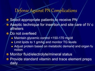 Defense Against PN Complications
Select appropriate patients to receive PN
Aseptic technique for insertion and site care of IV c
atheters
Do not overfeed
 Maintain glycemic control <150-170 mg/dl
 Limit lipids to 1 gm/kg and monitor TG levels
 Adjust protein based on metabolic demand and organ fu
nction
Monitor fluid/electrolyte/mineral status
Provide standard vitamin and trace element preps
daily
 
