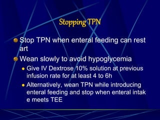 Stopping TPN
Stop TPN when enteral feeding can rest
art
Wean slowly to avoid hypoglycemia
 Give IV Dextrose 10% solution at previous
infusion rate for at least 4 to 6h
 Alternatively, wean TPN while introducing
enteral feeding and stop when enteral intak
e meets TEE
 