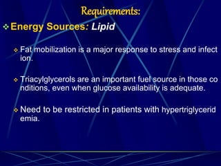 Requirements:
Energy Sources: Lipid
 Fat mobilization is a major response to stress and infect
ion.
 Triacylglycerols are an important fuel source in those co
nditions, even when glucose availability is adequate.
 Need to be restricted in patients with hypertriglycerid
emia.
 