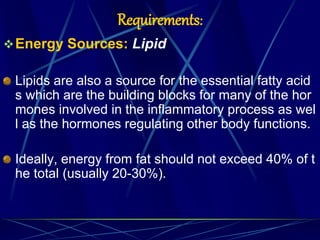 Requirements:
Energy Sources: Lipid
Lipids are also a source for the essential fatty acid
s which are the building blocks for many of the hor
mones involved in the inflammatory process as wel
l as the hormones regulating other body functions.
Ideally, energy from fat should not exceed 40% of t
he total (usually 20-30%).
 