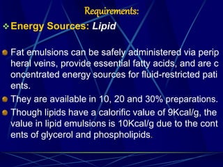 Requirements:
Energy Sources: Lipid
Fat emulsions can be safely administered via perip
heral veins, provide essential fatty acids, and are c
oncentrated energy sources for fluid-restricted pati
ents.
They are available in 10, 20 and 30% preparations.
Though lipids have a calorific value of 9Kcal/g, the
value in lipid emulsions is 10Kcal/g due to the cont
ents of glycerol and phospholipids.
 