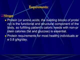 Requirements:
Nitrogen
 Protein (or amino acids, the building blocks of protei
ns) is the functional and structural component of the
body, so fulfilling patient’s caloric needs with non-pr
otein calories (fat and glucose) is essential.
 Protein requirements for most healthy individuals ar
e 0.8 g/kg/day.
 