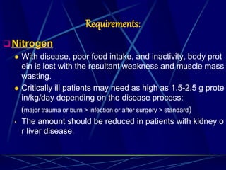 Requirements:
Nitrogen
 With disease, poor food intake, and inactivity, body prot
ein is lost with the resultant weakness and muscle mass
wasting.
 Critically ill patients may need as high as 1.5-2.5 g prote
in/kg/day depending on the disease process:
(major trauma or burn > infection or after surgery > standard)
• The amount should be reduced in patients with kidney o
r liver disease.
 