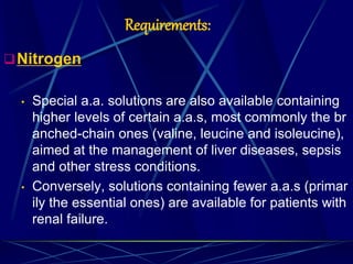 Requirements:
Nitrogen
• Special a.a. solutions are also available containing
higher levels of certain a.a.s, most commonly the br
anched-chain ones (valine, leucine and isoleucine),
aimed at the management of liver diseases, sepsis
and other stress conditions.
• Conversely, solutions containing fewer a.a.s (primar
ily the essential ones) are available for patients with
renal failure.
 
