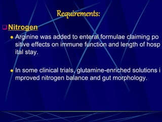 Requirements:
Nitrogen
 Arginine was added to enteral formulae claiming po
sitive effects on immune function and length of hosp
ital stay.
 In some clinical trials, glutamine-enriched solutions i
mproved nitrogen balance and gut morphology.
 