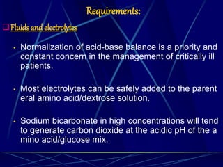 Requirements:
Fluids and electrolytes
• Normalization of acid-base balance is a priority and
constant concern in the management of critically ill
patients.
• Most electrolytes can be safely added to the parent
eral amino acid/dextrose solution.
• Sodium bicarbonate in high concentrations will tend
to generate carbon dioxide at the acidic pH of the a
mino acid/glucose mix.
 