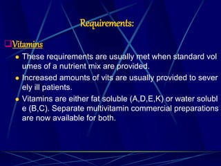 Requirements:
Vitamins
 These requirements are usually met when standard vol
umes of a nutrient mix are provided.
 Increased amounts of vits are usually provided to sever
ely ill patients.
 Vitamins are either fat soluble (A,D,E,K) or water solubl
e (B,C). Separate multivitamin commercial preparations
are now available for both.
 