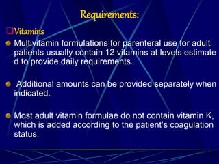 Requirements:
Vitamins
Multivitamin formulations for parenteral use for adult
patients usually contain 12 vitamins at levels estimate
d to provide daily requirements.
Additional amounts can be provided separately when
indicated.
Most adult vitamin formulae do not contain vitamin K,
which is added according to the patient’s coagulation
status.
 
