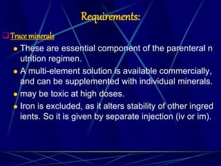 Requirements:
Trace minerals
 These are essential component of the parenteral n
utrition regimen.
 A multi-element solution is available commercially,
and can be supplemented with individual minerals.
 may be toxic at high doses.
 Iron is excluded, as it alters stability of other ingred
ients. So it is given by separate injection (iv or im).
 