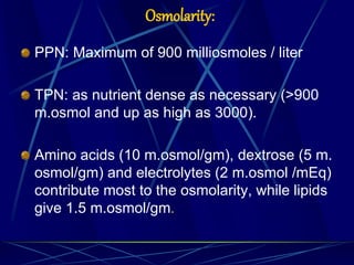Osmolarity:
PPN: Maximum of 900 milliosmoles / liter
TPN: as nutrient dense as necessary (>900
m.osmol and up as high as 3000).
Amino acids (10 m.osmol/gm), dextrose (5 m.
osmol/gm) and electrolytes (2 m.osmol /mEq)
contribute most to the osmolarity, while lipids
give 1.5 m.osmol/gm.
 