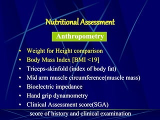 Anthropometry
• Weight for Height comparison
• Body Mass Index [BMI <19]
• Triceps-skinfold (index of body fat)
• Mid arm muscle circumference(muscle mass)
• Bioelectric impedance
• Hand grip dynamometry
• Clinical Assessment score(SGA)
score of history and clinical examination
Nutritional Assessment
 