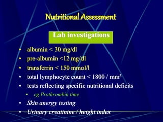 Lab investigations
• albumin < 30 mg/dl
• pre-albumin <12 mg/dl
• transferrin < 150 mmol/l
• total lymphocyte count < 1800 / mm3
• tests reflecting specific nutritional deficits
• eg Prothrombin time
• Skin anergy testing
• Urinary creatinine / height index
Nutritional Assessment
 
