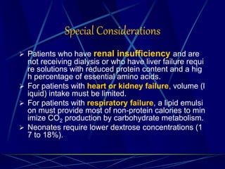 Special Considerations
 Patients who have renal insufficiency and are
not receiving dialysis or who have liver failure requi
re solutions with reduced protein content and a hig
h percentage of essential amino acids.
 For patients with heart or kidney failure, volume (l
iquid) intake must be limited.
 For patients with respiratory failure, a lipid emulsi
on must provide most of non-protein calories to min
imize CO2 production by carbohydrate metabolism.
 Neonates require lower dextrose concentrations (1
7 to 18%).
 