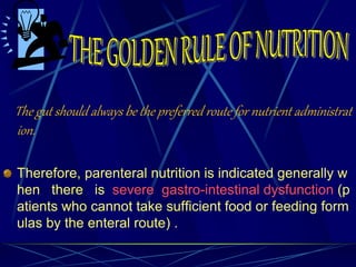 The gut should always be the preferred route for nutrient administrat
ion.
Therefore, parenteral nutrition is indicated generally w
hen there is severe gastro-intestinal dysfunction (p
atients who cannot take sufficient food or feeding form
ulas by the enteral route) .
 