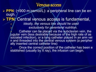 Venous access
 PPN: (<900 m.osmol/L): a peripheral line can be en
ough.
 TPN: Central venous access is fundamental,
 Ideally, the venous line should he used
 exclusively for parenteral nutrition.
 Catheter can be placed via the subclavian vein, the
jugular vein (less desirable because of the high rate of as
sociated infection), or a long catheter placed in an arm vei
n and threaded into the central venous system (a peripher
ally inserted central catheter line)
 Once the correct position of the catheter has been e
stablished (usually by X ray), the infusion can begin.
 