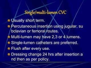 Single/multi-lumen CVC
Usually short term.
Percutaneous insertion using jugular, su
bclavian or femoral routes.
Multi-lumen may have 2,3 or 4 lumens.
Single-lumen catheters are preferred.
Flush after every use.
Dressing change 24 hrs after insertion a
nd then as per policy.
 