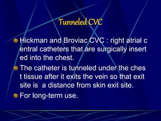 Tunneled CVC
Hickman and Broviac CVC : right atrial c
entral catheters that are surgically insert
ed into the chest.
The catheter is tunneled under the ches
t tissue after it exits the vein so that exit
site is a distance from skin exit site.
For long-term use.
 