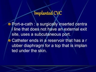 Implanted CVC
Port-a-cath : a surgically inserted centra
l line that does not have an external exit
site, uses a subcutaneous port.
Catheter ends in a reservoir that has a r
ubber diaphragm for a top that is implan
ted under the skin.
 
