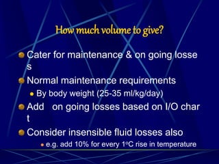 How much volume to give?
Cater for maintenance & on going losse
s
Normal maintenance requirements
 By body weight (25-35 ml/kg/day)
Add on going losses based on I/O char
t
Consider insensible fluid losses also
 e.g. add 10% for every 1oC rise in temperature
 