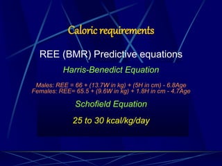 Caloric requirements
REE (BMR) Predictive equations
Harris-Benedict Equation
Males: REE = 66 + (13.7W in kg) + (5H in cm) - 6.8Age
Females: REE= 65.5 + (9.6W in kg) + 1.8H in cm - 4.7Age
Schofield Equation
25 to 30 kcal/kg/day
 