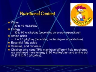 Nutritional Content
Water
– 30 to 40 mL/kg/day
Energy
– 30 to 60 kcal/kg/day (depending on energy expenditure)
Amino acids
– 1 to 2.0 g/kg/day (depending on the degree of catabolism)
Essential fatty acids
Vitamins, and minerals
Children who need TPN may have different fluid requireme
nts and need more energy (120 kcal/kg/day) and amino aci
ds (2.5 to 3.5 g/kg/day).
 
