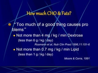 How much CHO & Fats?
“Too much of a good thing causes pro
blems”
 Not more than 4 mg / kg / min Dextrose
(less than 6 g / kg / day)
Rosmarin et al, Nutr Clin Pract 1996,11:151-6
 Not more than 0.7 mg / kg / min Lipid
(less than 1 g / kg / day)
Moore & Cerra, 1991
 