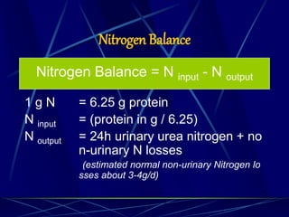 Nitrogen Balance
Nitrogen Balance = N input - N output
1 g N = 6.25 g protein
N input = (protein in g / 6.25)
N output = 24h urinary urea nitrogen + no
n-urinary N losses
(estimated normal non-urinary Nitrogen lo
sses about 3-4g/d)
 