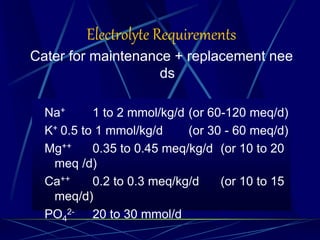 Electrolyte Requirements
Cater for maintenance + replacement nee
ds
Na+ 1 to 2 mmol/kg/d (or 60-120 meq/d)
K+ 0.5 to 1 mmol/kg/d (or 30 - 60 meq/d)
Mg++ 0.35 to 0.45 meq/kg/d (or 10 to 20
meq /d)
Ca++ 0.2 to 0.3 meq/kg/d (or 10 to 15
meq/d)
PO4
2- 20 to 30 mmol/d
 