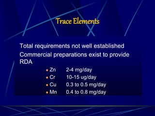 Trace Elements
Total requirements not well established
Commercial preparations exist to provide
RDA
 Zn 2-4 mg/day
 Cr 10-15 ug/day
 Cu 0.3 to 0.5 mg/day
 Mn 0.4 to 0.8 mg/day
 