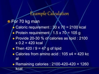 Example Calculation
For 70 kg man
 Caloric requirement : 30 x 70 = 2100 kcal
 Protein requirement : 1.5 x 70 = 105 g
 Provide 20-30 % of calories as lipid : 2100
x 0.2 = 420 kcal
 Then 420 / 9 = 47 g of lipid
 Calories from amino acid : 105 x4 = 420 kc
al
 Remaining calories : 2100-420-420 = 1260
kcal
 